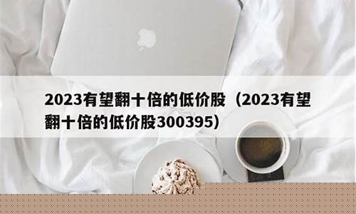 2023有望翻十倍的低价股(2023有望翻十倍的低价股自选股)_https://www.ljyuan-tech.com_深交所_第1张
