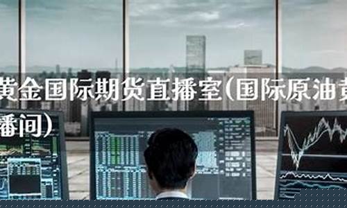 国际期货直播室黄金直播(国际期货直播室黄金直播室)(国际期货直播平台)_https://www.ljyuan-tech.com_创业板_第1张