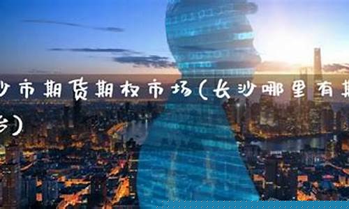 长沙期货直播间(长沙期货直播间在哪里)(长沙期货开户在哪里)_https://www.ljyuan-tech.com_北交所_第1张