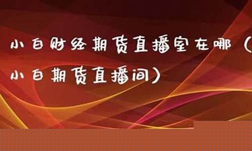 小白财经期货直播室在哪看(小白财经期货直播室在哪看啊)_https://www.ljyuan-tech.com_北交所_第1张