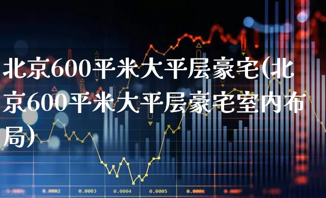 北京600平米大平层豪宅(北京600平米大平层豪宅室内布局)_https://www.ljyuan-tech.com_创业板_第1张