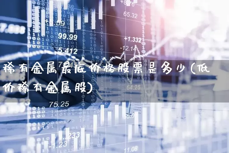 稀有金属最底价格股票是多少(低价稀有金属股)_https://www.ljyuan-tech.com_上交所_第1张