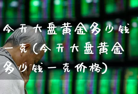 今天大盘黄金多少钱一克(今天大盘黄金多少钱一克价格)_https://www.ljyuan-tech.com_上交所_第1张