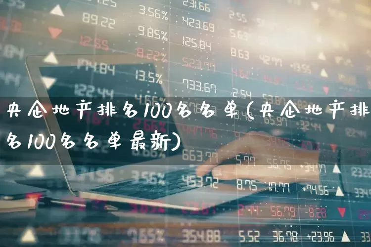 央企地产排名100名名单(央企地产排名100名名单最新)_https://www.ljyuan-tech.com_北交所_第1张