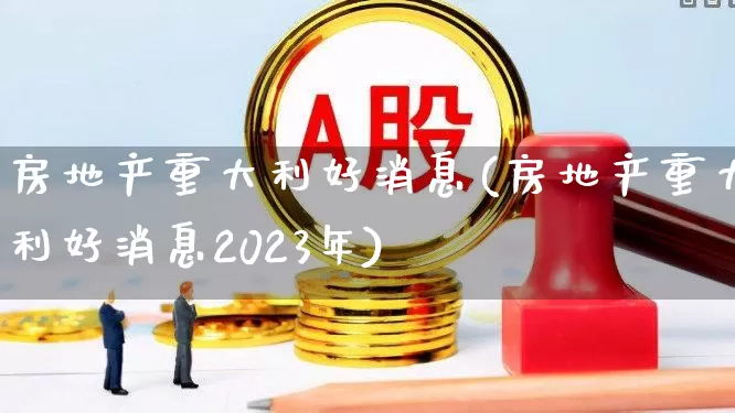 房地产重大利好消息(房地产重大利好消息2023年)_https://www.ljyuan-tech.com_北交所_第1张