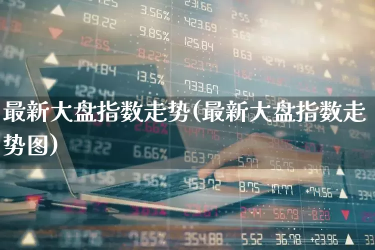 最新大盘指数走势(最新大盘指数走势图)_https://www.ljyuan-tech.com_科创板_第1张