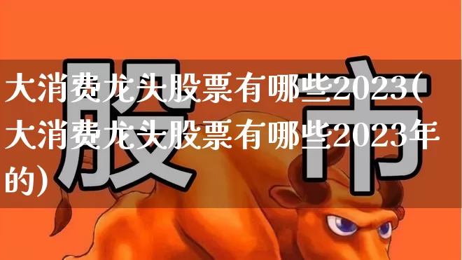 大消费龙头股票有哪些2023(大消费龙头股票有哪些2023年的)_https://www.ljyuan-tech.com_创业板_第1张