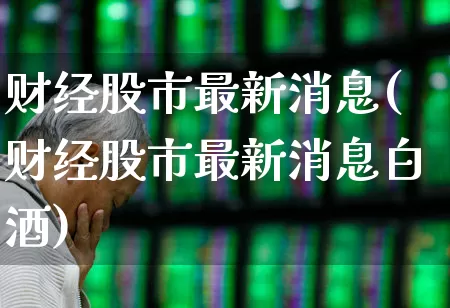 财经股市最新消息(财经股市最新消息白酒)_https://www.ljyuan-tech.com_北交所_第1张