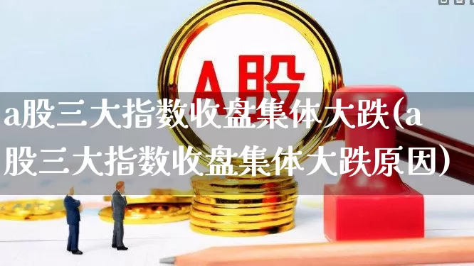 a股三大指数收盘集体大跌(a股三大指数收盘集体大跌原因)_https://www.ljyuan-tech.com_北交所_第1张