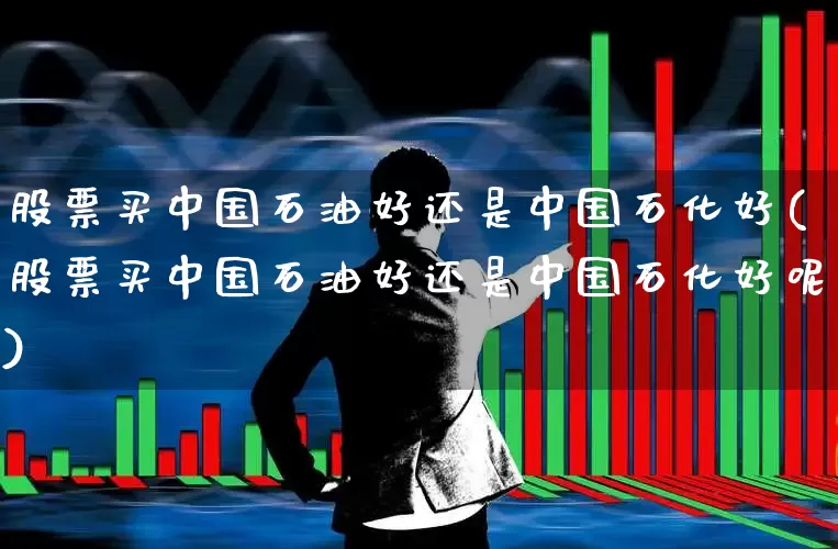 股票买中国石油好还是中国石化好(股票买中国石油好还是中国石化好呢)_https://www.ljyuan-tech.com_北交所_第1张