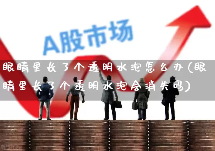 眼睛里长了个透明水泡怎么办(眼睛里长了个透明水泡会消失吗)_https://www.ljyuan-tech.com_深交所_第1张