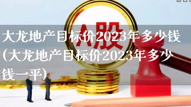 大龙地产目标价2023年多少钱(大龙地产目标价2023年多少钱一平)_https://www.ljyuan-tech.com_北交所_第1张