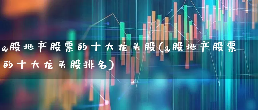 a股地产股票的十大龙头股(a股地产股票的十大龙头股排名)_https://www.ljyuan-tech.com_上交所_第1张