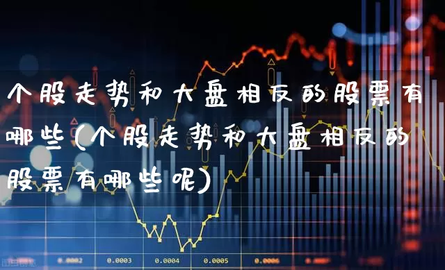 个股走势和大盘相反的股票有哪些(个股走势和大盘相反的股票有哪些呢)_https://www.ljyuan-tech.com_上交所_第1张
