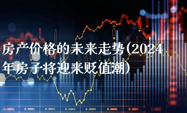 房产价格的未来走势(2024年房子将迎来贬值潮)_https://www.ljyuan-tech.com_深交所_第1张