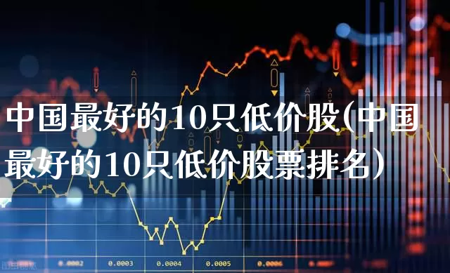 中国最好的10只低价股(中国最好的10只低价股票排名)_https://www.ljyuan-tech.com_上交所_第1张