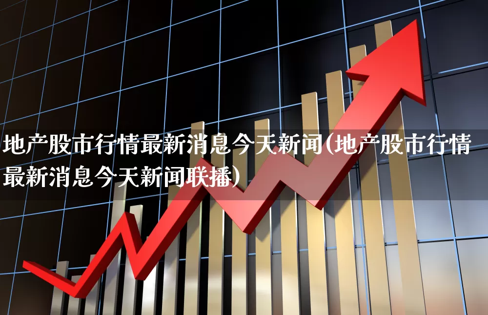 地产股市行情最新消息今天新闻(地产股市行情最新消息今天新闻联播)_https://www.ljyuan-tech.com_深交所_第1张