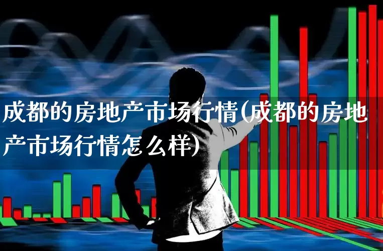 成都的房地产市场行情(成都的房地产市场行情怎么样)_https://www.ljyuan-tech.com_深交所_第1张