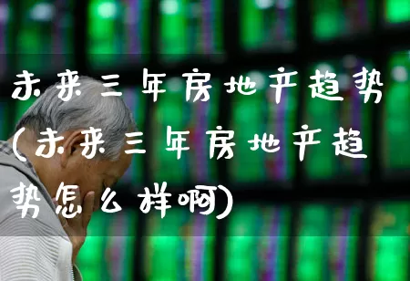 未来三年房地产趋势(未来三年房地产趋势怎么样啊)_https://www.ljyuan-tech.com_科创板_第1张