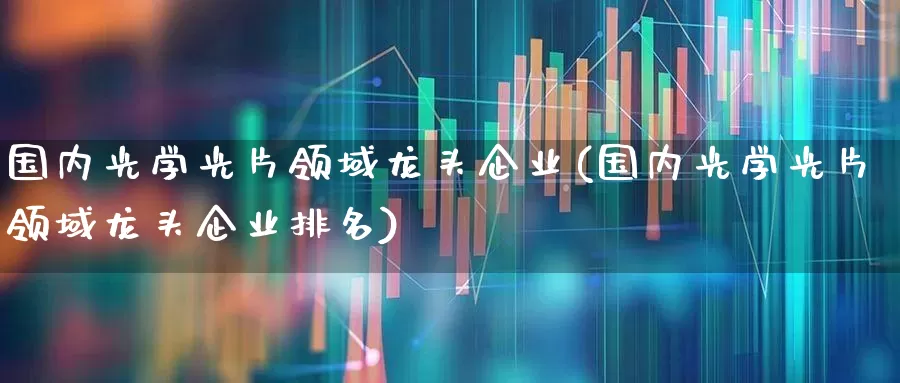国内光学光片领域龙头企业(国内光学光片领域龙头企业排名)_https://www.ljyuan-tech.com_科创板_第1张