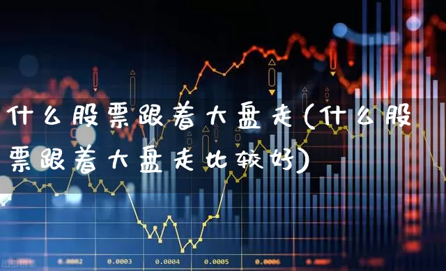 什么股票跟着大盘走(什么股票跟着大盘走比较好)_https://www.ljyuan-tech.com_上交所_第1张