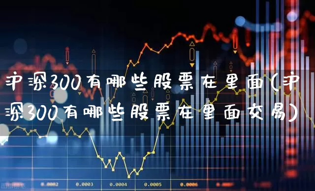沪深300有哪些股票在里面(沪深300有哪些股票在里面交易)_https://www.ljyuan-tech.com_上交所_第1张