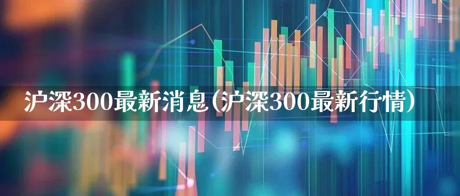 沪深300最新消息(沪深300最新行情)_https://www.ljyuan-tech.com_深交所_第1张