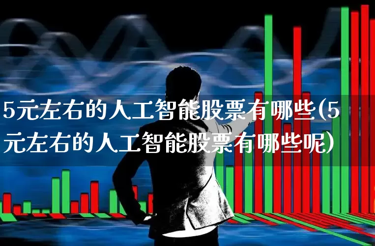5元左右的人工智能股票有哪些(5元左右的人工智能股票有哪些呢)_https://www.ljyuan-tech.com_科创板_第1张