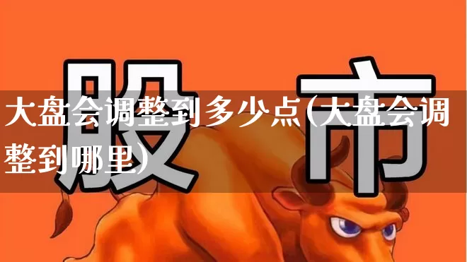 大盘会调整到多少点(大盘会调整到哪里)_https://www.ljyuan-tech.com_北交所_第1张