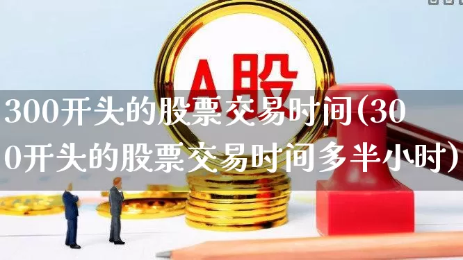 300开头的股票交易时间(300开头的股票交易时间多半小时)_https://www.ljyuan-tech.com_深交所_第1张