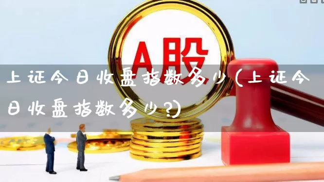上证今日收盘指数多少(上证今日收盘指数多少?)_https://www.ljyuan-tech.com_深交所_第1张