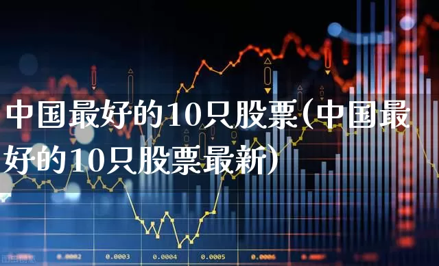 中国最好的10只股票(中国最好的10只股票最新)_https://www.ljyuan-tech.com_北交所_第1张