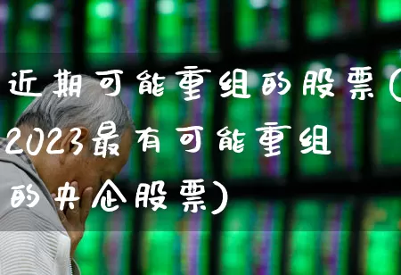近期可能重组的股票(2023最有可能重组的央企股票)_https://www.ljyuan-tech.com_北交所_第1张