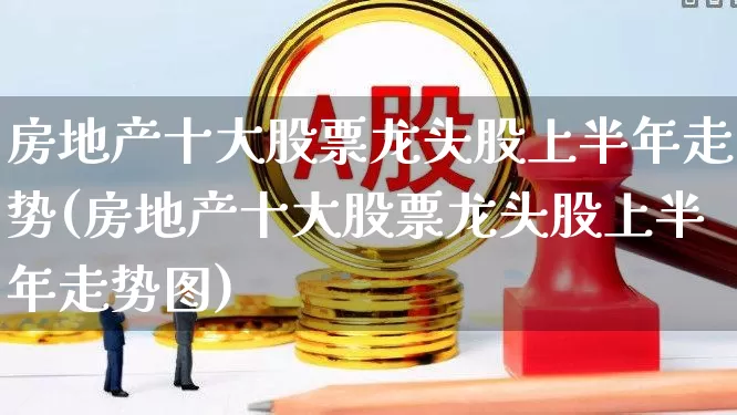 房地产十大股票龙头股上半年走势(房地产十大股票龙头股上半年走势图)_https://www.ljyuan-tech.com_创业板_第1张