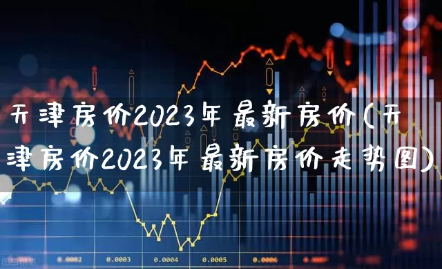 天津房价2023年最新房价(天津房价2023年最新房价走势图)_https://www.ljyuan-tech.com_科创板_第1张