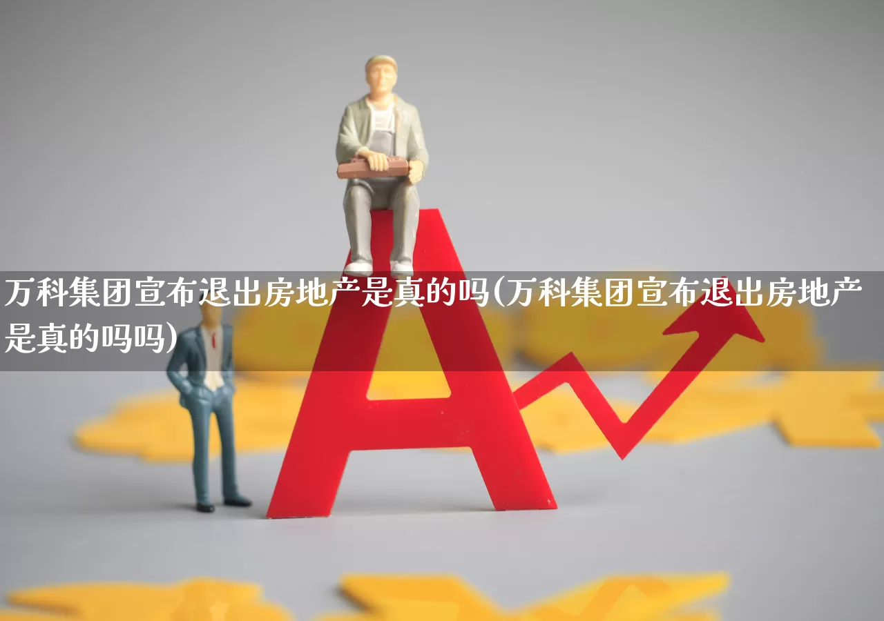 万科集团宣布退出房地产是真的吗(万科集团宣布退出房地产是真的吗吗)_https://www.ljyuan-tech.com_深交所_第1张