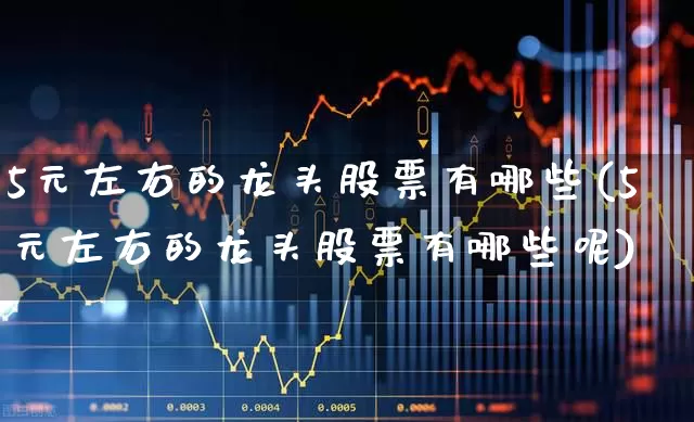 5元左右的龙头股票有哪些(5元左右的龙头股票有哪些呢)_https://www.ljyuan-tech.com_科创板_第1张
