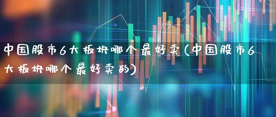 中国股市6大板块哪个最好卖(中国股市6大板块哪个最好卖的)_https://www.ljyuan-tech.com_创业板_第1张