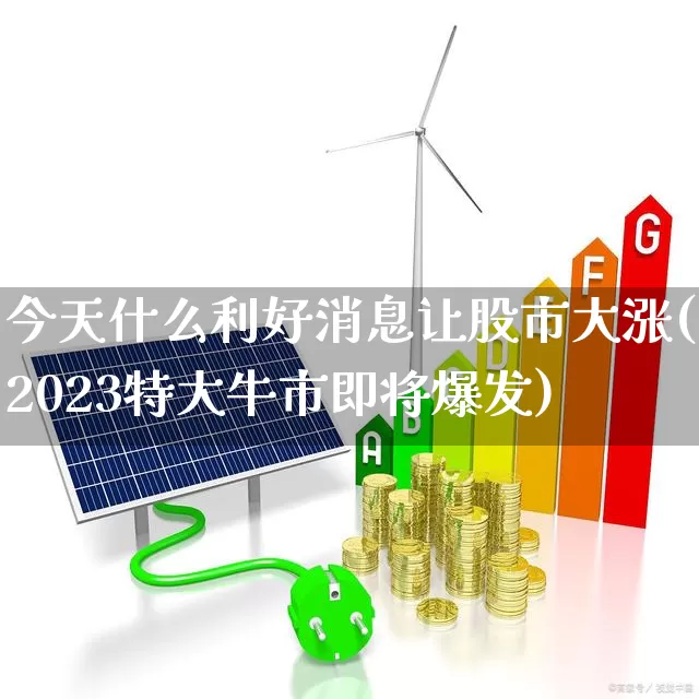 今天什么利好消息让股市大涨(2023特大牛市即将爆发)_https://www.ljyuan-tech.com_科创板_第1张