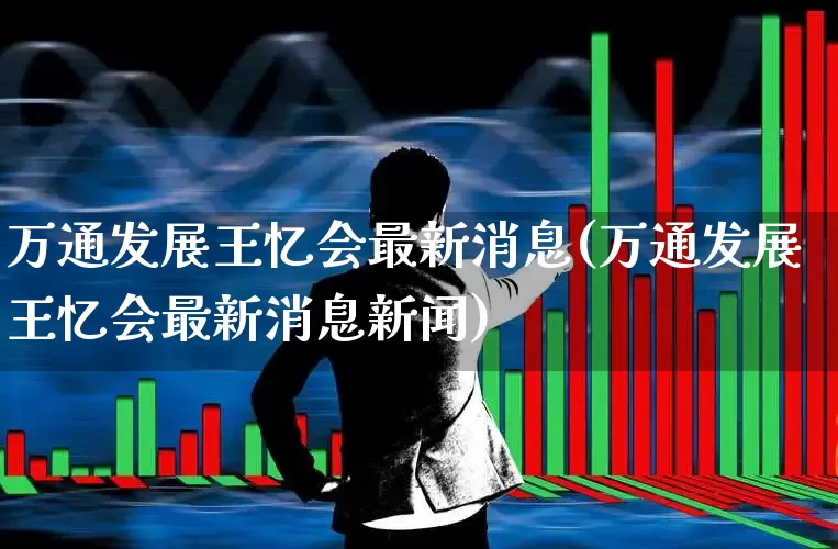 万通发展王忆会最新消息(万通发展王忆会最新消息新闻)_https://www.ljyuan-tech.com_科创板_第1张