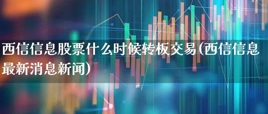 西信信息股票什么时候转板交易(西信信息最新消息新闻)_https://www.ljyuan-tech.com_上交所_第1张