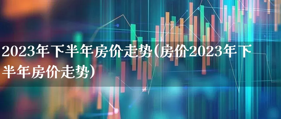 2023年下半年房价走势(房价2023年下半年房价走势)_https://www.ljyuan-tech.com_上交所_第1张