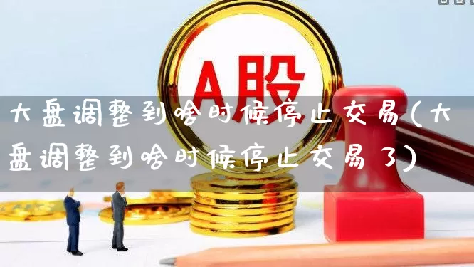 大盘调整到啥时候停止交易(大盘调整到啥时候停止交易了)_https://www.ljyuan-tech.com_科创板_第1张