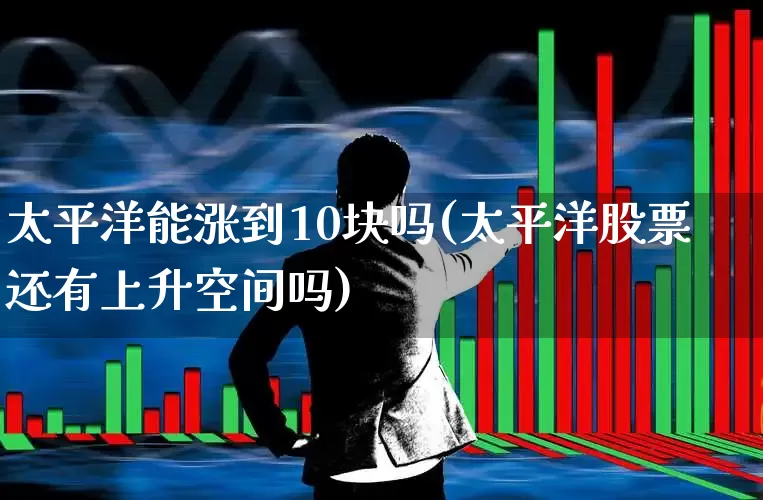 太平洋能涨到10块吗(太平洋股票还有上升空间吗)_https://www.ljyuan-tech.com_上交所_第1张
