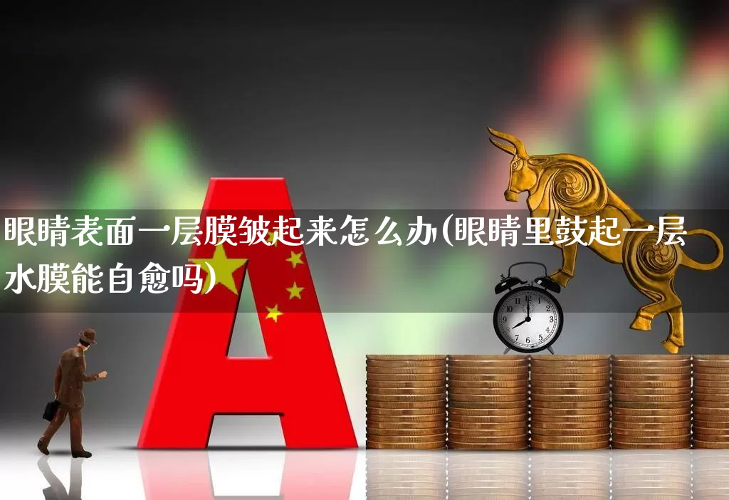 眼睛表面一层膜皱起来怎么办(眼睛里鼓起一层水膜能自愈吗)_https://www.ljyuan-tech.com_北交所_第1张