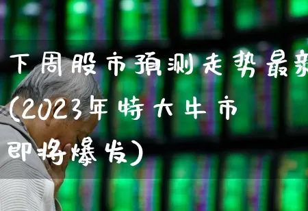 下周股市预测走势最新(2023年特大牛市即将爆发)_https://www.ljyuan-tech.com_深交所_第1张