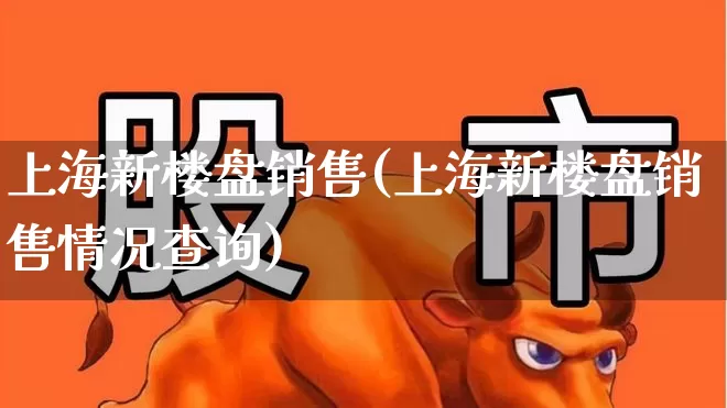 上海新楼盘销售(上海新楼盘销售情况查询)_https://www.ljyuan-tech.com_深交所_第1张