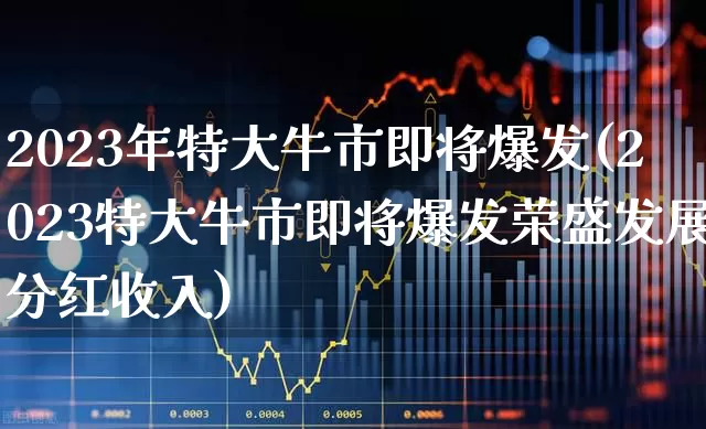 2023年特大牛市即将爆发(2023特大牛市即将爆发荣盛发展分红收入)_https://www.ljyuan-tech.com_科创板_第1张