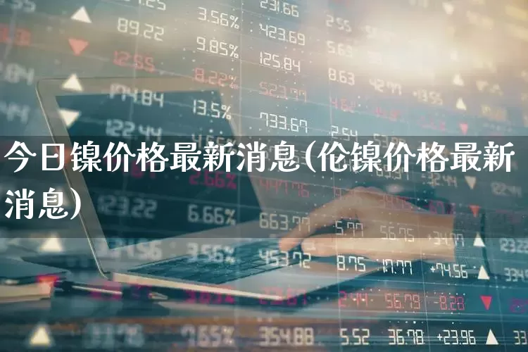 今日镍价格最新消息(伦镍价格最新消息)_https://www.ljyuan-tech.com_北交所_第1张