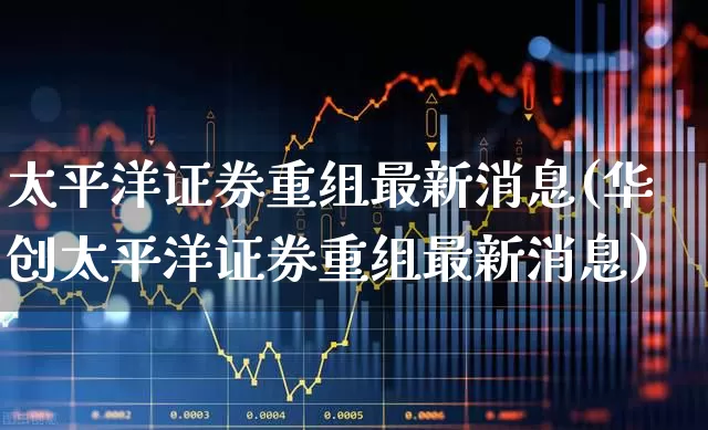 太平洋证券重组最新消息(华创太平洋证券重组最新消息)_https://www.ljyuan-tech.com_北交所_第1张